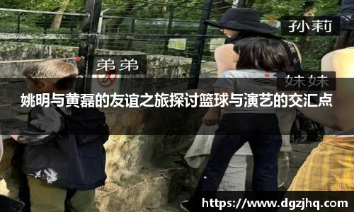 姚明与黄磊的友谊之旅探讨篮球与演艺的交汇点